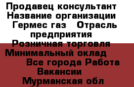 Продавец-консультант › Название организации ­ Гермес-газ › Отрасль предприятия ­ Розничная торговля › Минимальный оклад ­ 45 000 - Все города Работа » Вакансии   . Мурманская обл.,Мончегорск г.